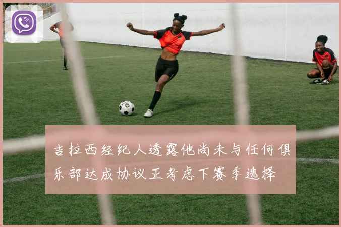 吉拉西经纪人透露他尚未与任何俱乐部达成协议正考虑下赛季选择