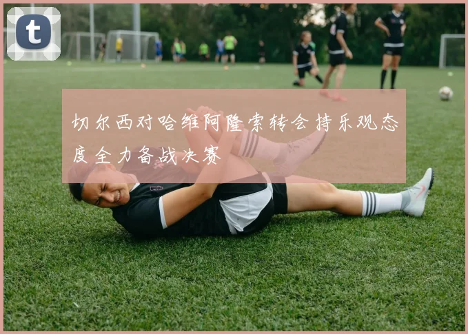 切尔西对哈维阿隆索转会持乐观态度全力备战决赛