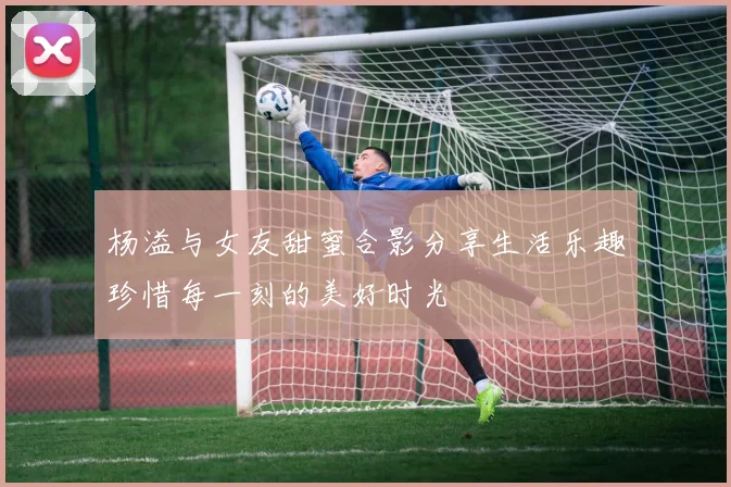 杨溢与女友甜蜜合影分享生活乐趣珍惜每一刻的美好时光
