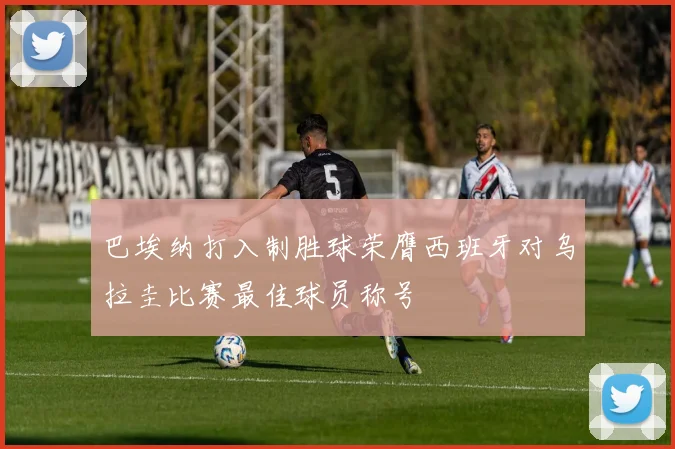 巴埃纳打入制胜球荣膺西班牙对乌拉圭比赛最佳球员称号