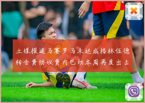土媒报道马赛罗马未达成格林伍德转会费协议费内巴切本周再度出击