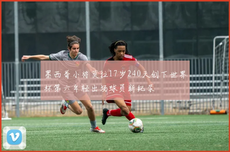 墨西哥小将莫拉17岁240天创下世界杯第六年轻出场球员新纪录