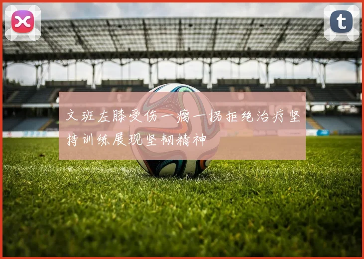 文班左膝受伤一瘸一拐拒绝治疗坚持训练展现坚韧精神