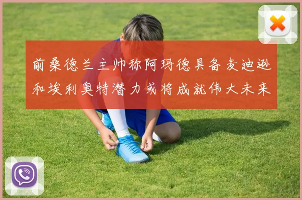 前桑德兰主帅称阿玛德具备麦迪逊和埃利奥特潜力或将成就伟大未来