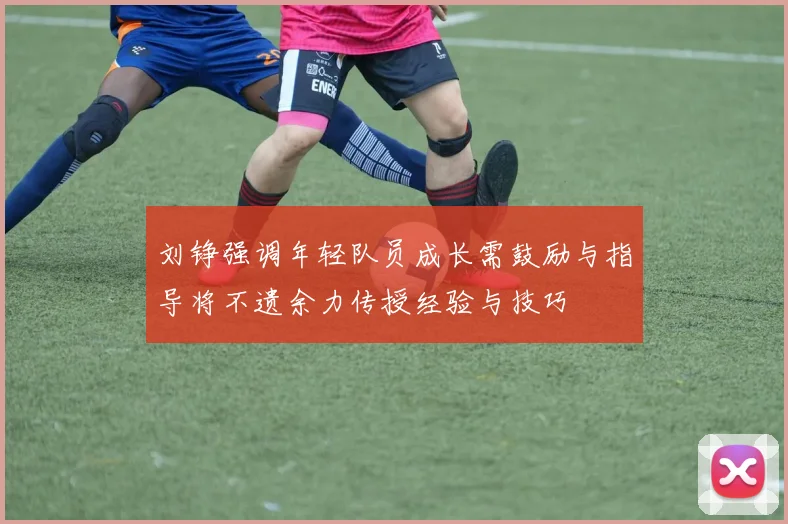 刘铮强调年轻队员成长需鼓励与指导将不遗余力传授经验与技巧