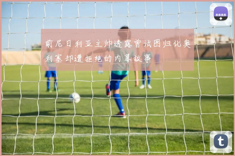 前尼日利亚主帅透露曾试图归化奥利塞却遭拒绝的内幕故事