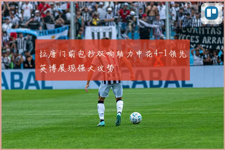 拉唐门前包抄双响助力申花4-1领先英博展现强大攻势