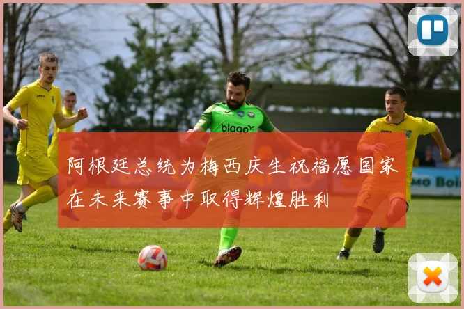阿根廷总统为梅西庆生祝福愿国家在未来赛事中取得辉煌胜利