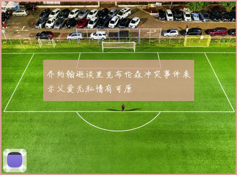 乔约翰逊谈里克布伦森冲突事件表示父爱无私情有可原