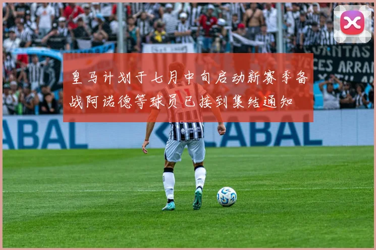 皇马计划于七月中旬启动新赛季备战阿诺德等球员已接到集结通知