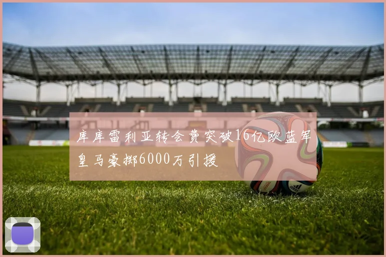 库库雷利亚转会费突破16亿欧蓝军皇马豪掷6000万引援