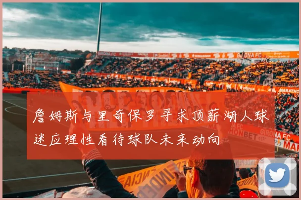 詹姆斯与里奇保罗寻求顶薪湖人球迷应理性看待球队未来动向