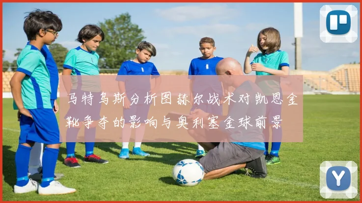 马特乌斯分析图赫尔战术对凯恩金靴争夺的影响与奥利塞金球前景