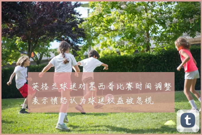 英格兰球迷对墨西哥比赛时间调整表示愤怒认为球迷权益被忽视