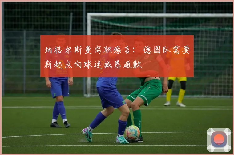纳格尔斯曼离职感言：德国队需要新起点向球迷诚恳道歉