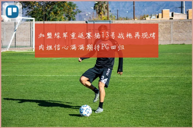 加盟绿军重返赛场13号战袍再现烤肉姐信心满满期待PG回归