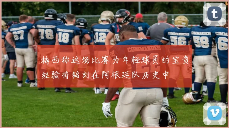 梅西称这场比赛为年轻球员的宝贵经验将铭刻在阿根廷队历史中