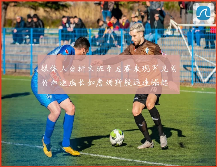 媒体人分析文班季后赛表现罕见或将加速成长如詹姆斯般迅速崛起