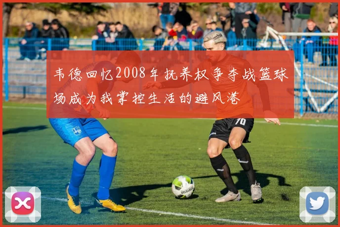 韦德回忆2008年抚养权争夺战篮球场成为我掌控生活的避风港