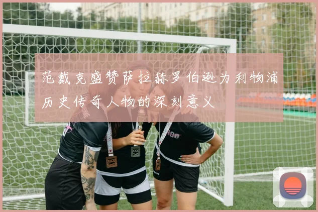 范戴克盛赞萨拉赫罗伯逊为利物浦历史传奇人物的深刻意义