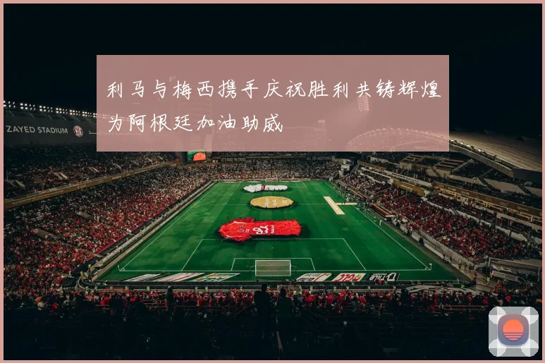 利马与梅西携手庆祝胜利共铸辉煌为阿根廷加油助威