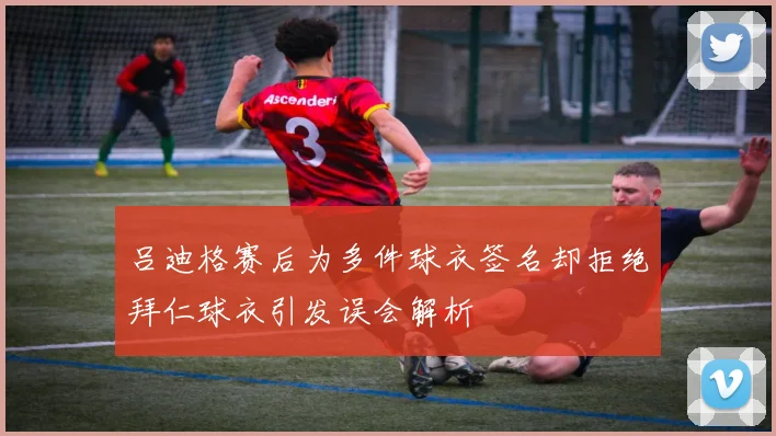 吕迪格赛后为多件球衣签名却拒绝拜仁球衣引发误会解析