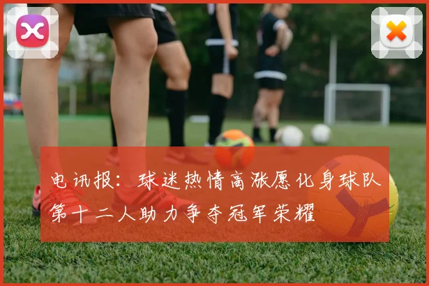 电讯报：球迷热情高涨愿化身球队第十二人助力争夺冠军荣耀