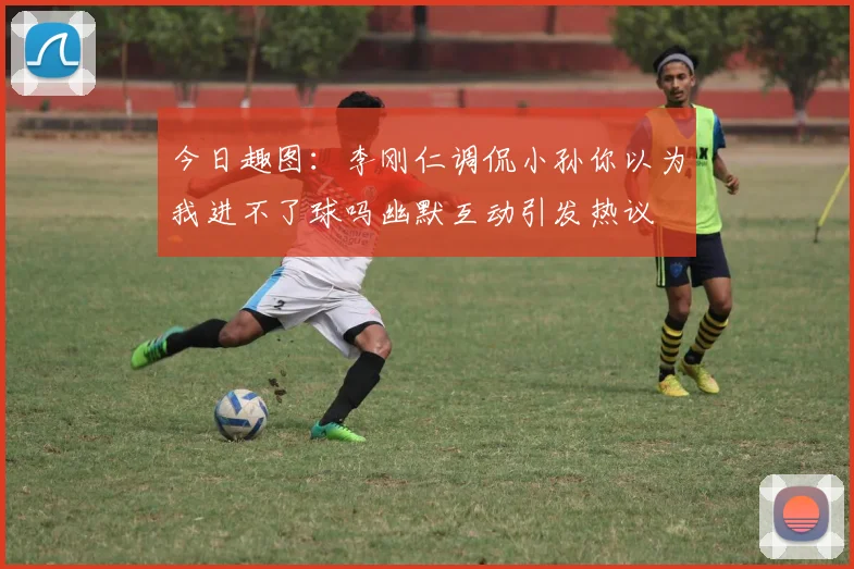 今日趣图：李刚仁调侃小孙你以为我进不了球吗幽默互动引发热议