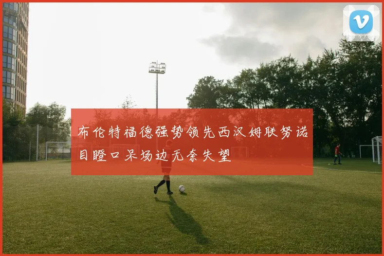 布伦特福德强势领先西汉姆联努诺目瞪口呆场边无奈失望