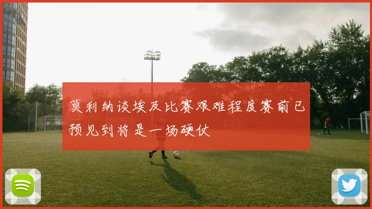 莫利纳谈埃及比赛艰难程度赛前已预见到将是一场硬仗