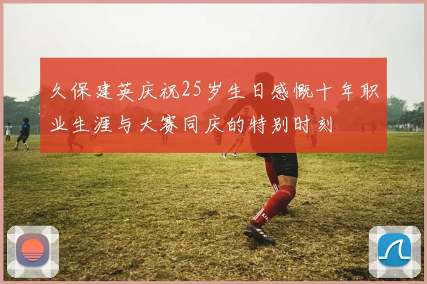 久保建英庆祝25岁生日感慨十年职业生涯与大赛同庆的特别时刻