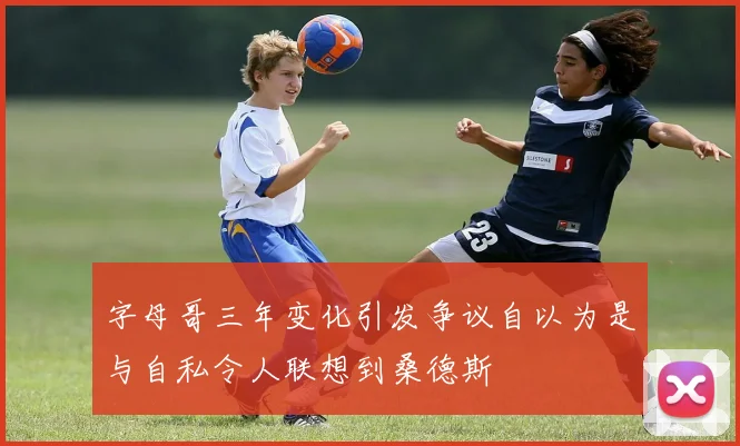 字母哥三年变化引发争议自以为是与自私令人联想到桑德斯