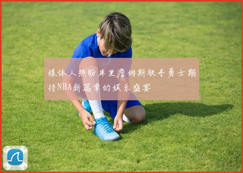 媒体人热盼库里詹姆斯联手勇士期待NBA新篇章的娱乐盛宴