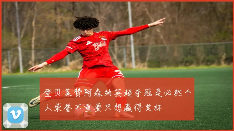 登贝莱赞阿森纳英超夺冠是必然个人荣誉不重要只想赢得奖杯