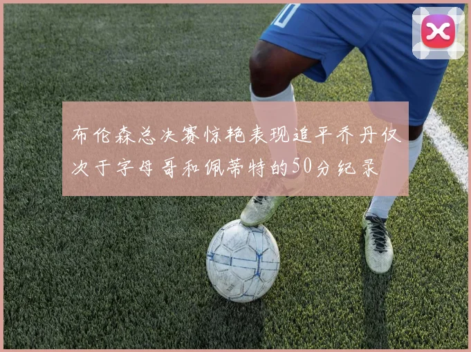 布伦森总决赛惊艳表现追平乔丹仅次于字母哥和佩蒂特的50分纪录