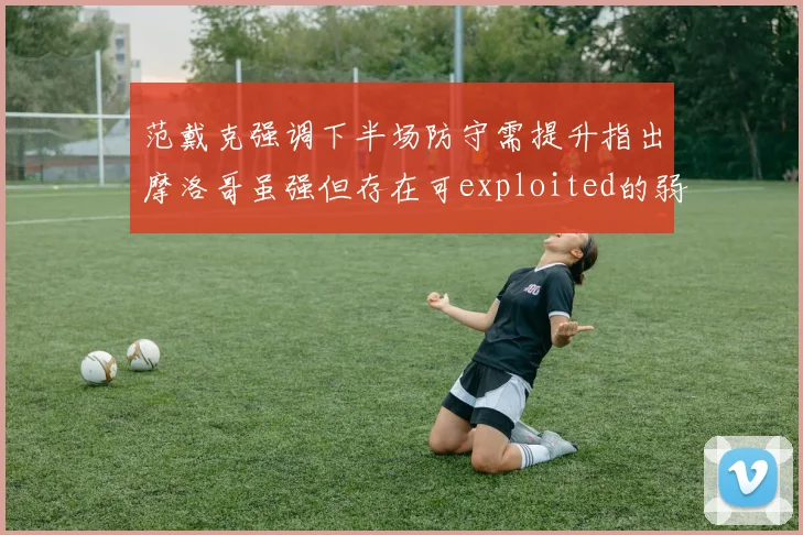 范戴克强调下半场防守需提升指出摩洛哥虽强但存在可exploited的弱点